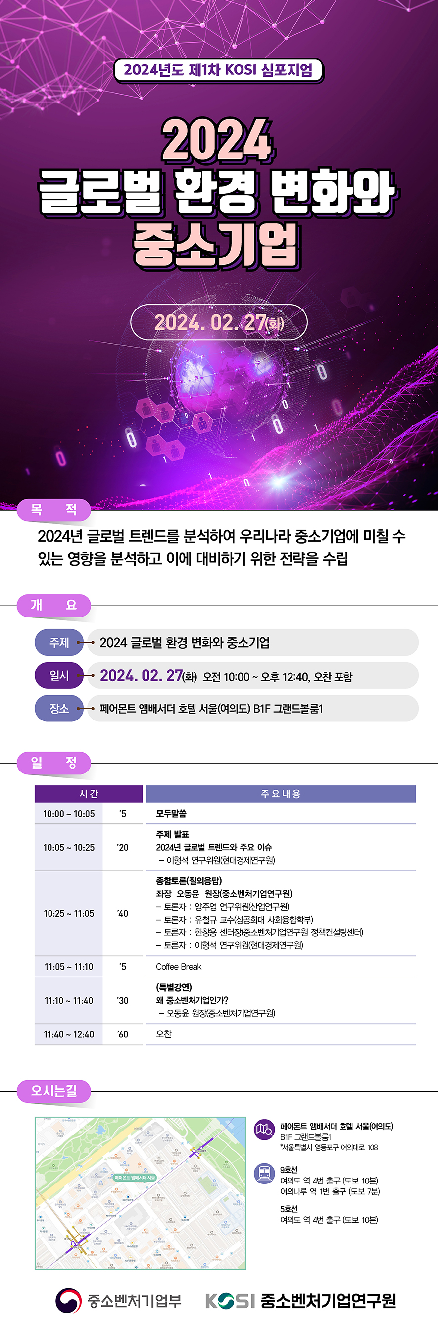 2024 글로벌 환경 변화와 중소기업 (2024년 제1차 KOSI 심포지움) 2024.02.27(화) 오전 10:00~오후 12:40 페어몬트 앰배서더 호텔 서울(여의도) B1F 그랜드볼룸1 에서 개최 2024년 글로벌 트렌드를 분석하여 우리나라 중소기업에 미칠 수 있는 영향을 분석하고 이에 대비하기 위한 전략을 수립 일정 : 10:00~10:05 모두말씀 10:05 ~ 10:25 주제발표(2024년 글로벌 트렌드와 주요 이슈 - 이형석 연구위원(현대경제연구원)) 10:25 ~ 11:05 종합토론(질의응답) 좌장 오동윤 원장(중소벤처기업연구원) - 토론자 : 양주영 연구위원(산업연구원), 유철규 교수(성공회대 사회융합학부), 한창용 센터장(중소벤처기업연구원 정책컨설팅센터, 이형석 연구위원(현대경제연구원) 11:05 ~ 11:10 Coffee Break 11:10 ~ 11:40 (특별강연) 왜 중소벤처기업인가? - 오동윤 원장(중소벤처기업연구원) 11:40 ~ 12:40 오찬